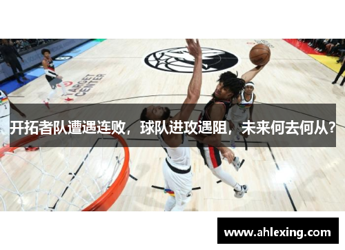 开拓者队遭遇连败，球队进攻遇阻，未来何去何从？