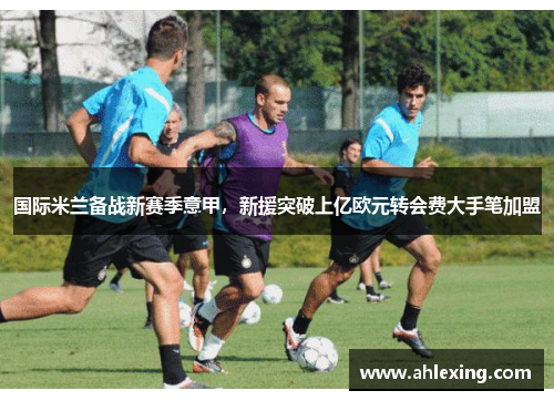 国际米兰备战新赛季意甲，新援突破上亿欧元转会费大手笔加盟