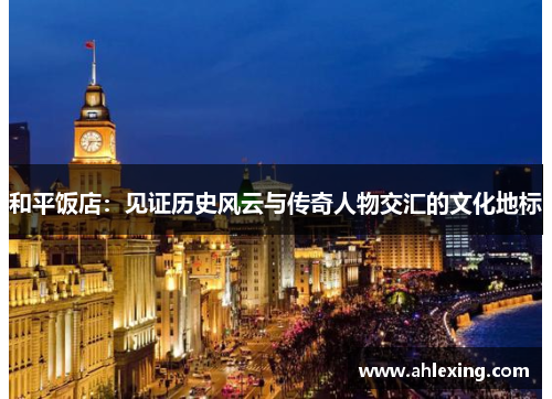 和平饭店：见证历史风云与传奇人物交汇的文化地标