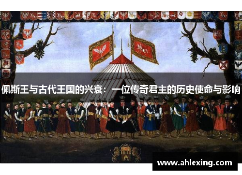 佩斯王与古代王国的兴衰：一位传奇君主的历史使命与影响