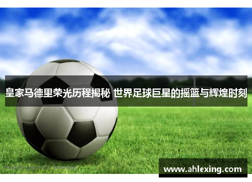 皇家马德里荣光历程揭秘 世界足球巨星的摇篮与辉煌时刻